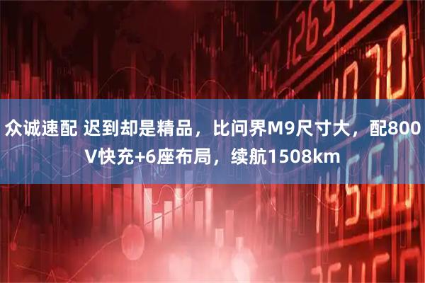 众诚速配 迟到却是精品，比问界M9尺寸大，配800V快充+6座布局，续航1508km