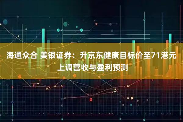 海通众合 美银证券：升京东健康目标价至71港元 上调营收与盈利预测