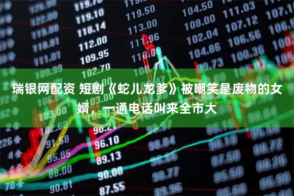 瑞银网配资 短剧《蛇儿龙爹》被嘲笑是废物的女婿，一通电话叫来全市大