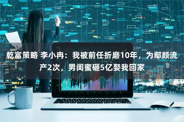 乾富策略 李小冉：我被前任折磨10年，为鄢颇流产2次，男闺蜜砸5亿娶我回家