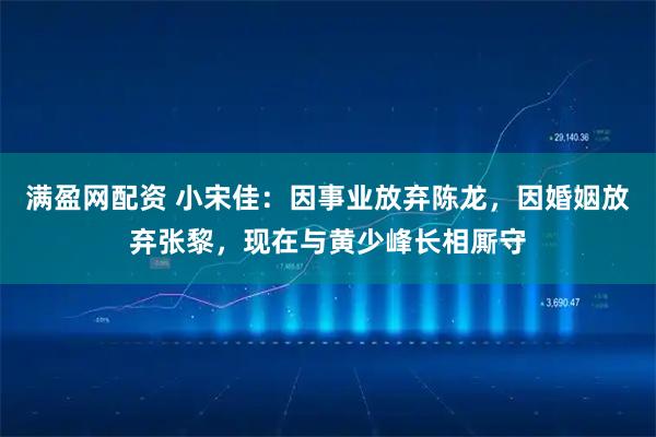 满盈网配资 小宋佳：因事业放弃陈龙，因婚姻放弃张黎，现在与黄少峰长相厮守