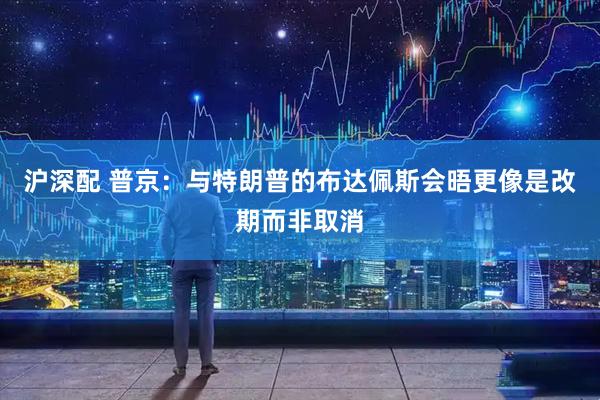 沪深配 普京：与特朗普的布达佩斯会晤更像是改期而非取消
