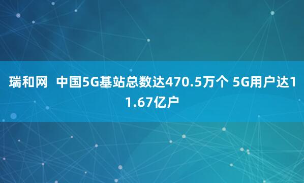 瑞和网  中国5G基站总数达470.5万个 5G用户达11.67亿户
