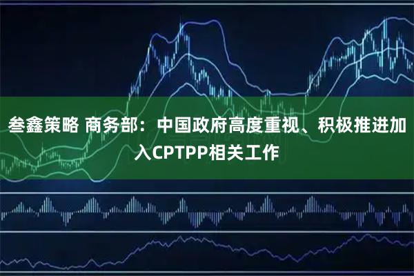 叁鑫策略 商务部：中国政府高度重视、积极推进加入CPTPP相关工作