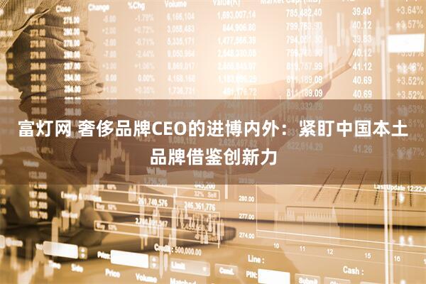 富灯网 奢侈品牌CEO的进博内外：紧盯中国本土品牌借鉴创新力