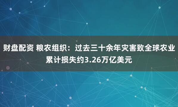 财盘配资 粮农组织：过去三十余年灾害致全球农业累计损失约3.26万亿美元