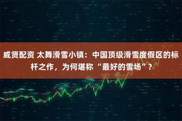 威贤配资 太舞滑雪小镇：中国顶级滑雪度假区的标杆之作，为何堪称 “最好的雪场”？