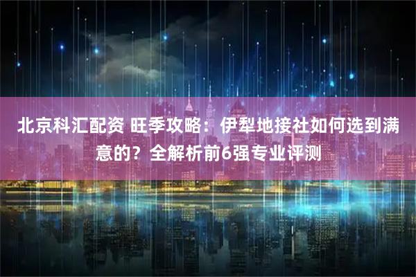 北京科汇配资 旺季攻略：伊犁地接社如何选到满意的？全解析前6强专业评测