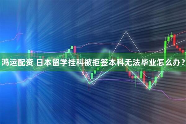 鸿运配资 日本留学挂科被拒签本科无法毕业怎么办？