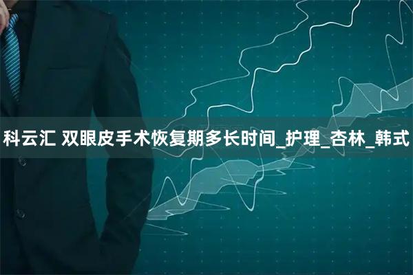 科云汇 双眼皮手术恢复期多长时间_护理_杏林_韩式