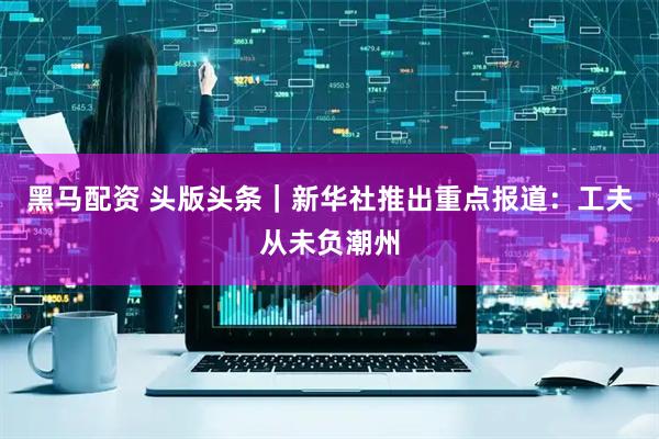黑马配资 头版头条｜新华社推出重点报道：工夫从未负潮州
